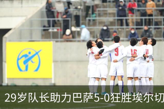 29岁队长助力巴萨5-0狂胜埃尔切 创队史新纪录